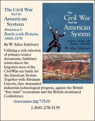 The Civil War And the American System -- America’s Battle with Britain, 1860-1876 By W. Allen Salisbury. Utilizing a rich selection of primary-source documents, Salisbury reintroduces the forgotten men of the Civil War-era battle for the American System. Together with Abraham Lincoln, they demanded industrial-technological progress, against the British “free trade” economists and the British-dominated Confederacy. Downloadable PDF $15.00. 1-800-278-3135