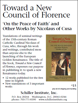 Toward a New Council of Florence: ‘On the Peace of Faith’ and Other Works by Nicolaus of Cusa. Translations of seminal writings of the 15th-century Roman Catholic Cardinal Nicolaus of Cusa, who, through his work and writings, contributed more than anyone else to the launching of the European Golden Renaissance. The title of the book, Toward a New Council of Florence, expresses our purpose in publishing it: to spark a new Renaissance today. • 12 works published for the first time in English • New translations of 3 important works. $15 + $3.50 shipping and handling. Schiller Institute, Inc. P.O. Box 20244 Washington, D.C. 20041-0244 phone: 703-297-8368 www.schillerinstitute.org