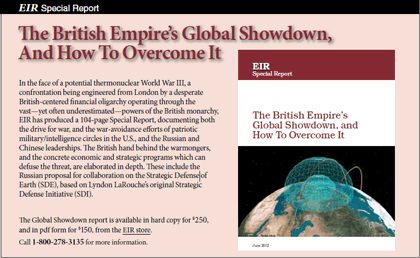 EIR Special Report: The British Empire's Global Showdown, And How To Overcome It.  Available in hard copy for $250, PDF for $150, from the EIR store: store.larouchepub.com.  Call 1-800-278-3135 for more information.